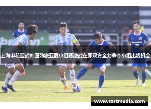 上海申花迎战韩国劲旅亚冠小组赛激战在即双方全力争夺小组出线机会