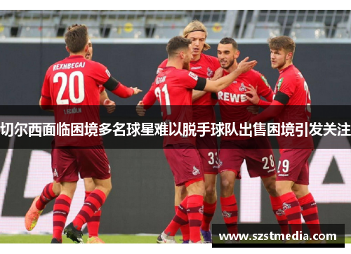 切尔西面临困境多名球星难以脱手球队出售困境引发关注