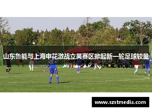 山东鲁能与上海申花激战立昊赛区掀起新一轮足球较量
