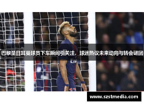 巴黎圣日耳曼球员下车瞬间引关注，球迷热议未来动向与转会谜团